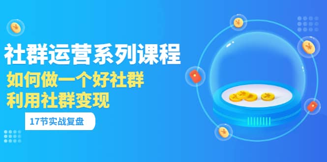 「社群运营系列课程」如何做一个好社群，利用社群变现（17节实战复盘）-云创网-综合网创资源
