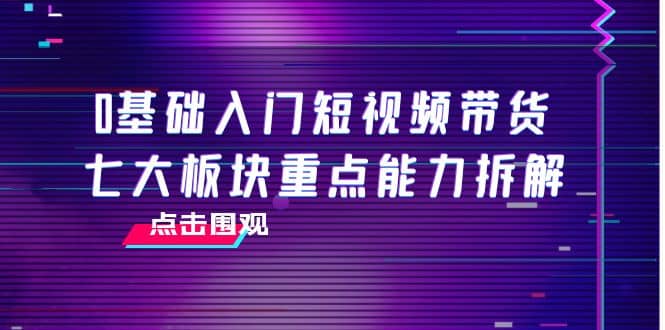 0基础入门短视频带货，七大板块重点能力拆解，7节精品课4小时干货-云创网-综合网创资源
