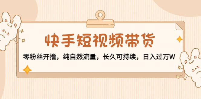 快手短视频带货：零粉丝开撸，纯自然流量，长久可持续-云创网-综合网创资源