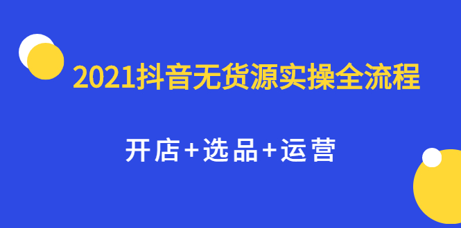 2021抖音无货源实操全流程，开店 选品 运营，全职兼职都可操作-云创网-综合网创资源