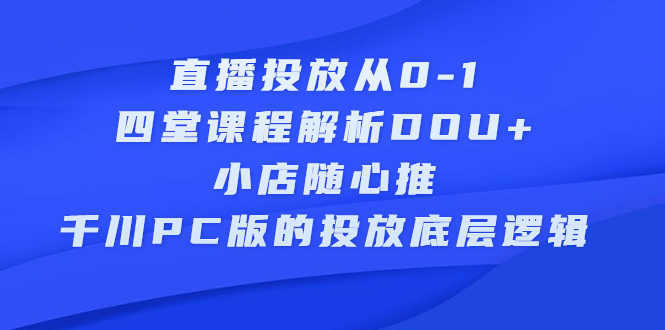 直播投放从0-1，四堂课程解析DOU 、小店随心推、千川PC版的投放底层逻辑-云创网-综合网创资源