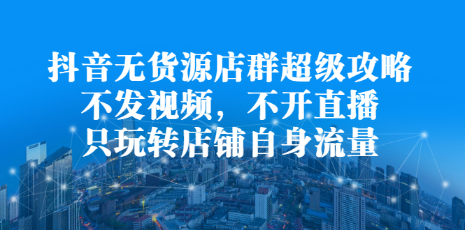 抖音无货源店群超级攻略：不发视频，不开直播，只玩转店铺自身流量-云创网-综合网创资源