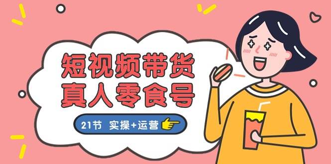 短视频带货真人零食号：更全面的零食带货教程：21节 实操+运营-云创网-综合网创资源