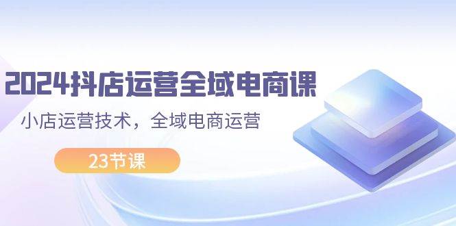 2024抖店运营-全域电商课，小店运营技术，全域电商运营（23节课）-云创网-综合网创资源