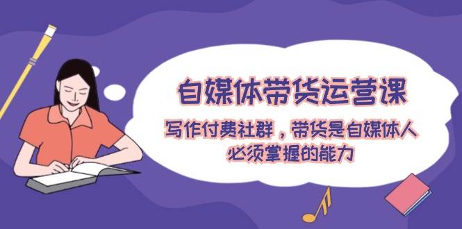 自媒体带货运营课：写作付费社群，带货是自媒体人必须掌握的能力-云创网-综合网创资源