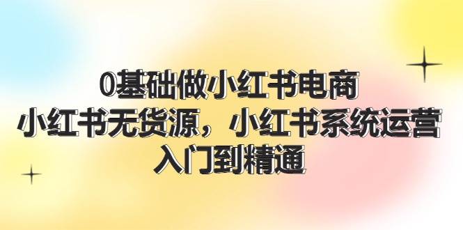 0基础做小红书电商，小红书无货源，小红书系统运营，入门到精通 (70节)-云创网-综合网创资源